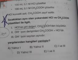 5.
}
102
100 mL 0,1 M HCI çözeltisi
100 mL 0,1 M CH3COOH çözeltisi
HCI kuvvetli asit, CH3COOH zayıf asittir.
Sıcaklıkları aynı olan yukarıdaki HCI ve CH₂COOH
çözeltileri ile ilgili,
1. HCI'nin pH değeri, CHACOOH'den büyüktür.
+$900
II. OH- iyon derişimleri CH₂COOH > HCI'dir.
III. OH iyon sayıları aynıdır.
yargılarından hangileri yanlıştır?
A) Yalnız I
B) Yalnız II
D) Yalnız III
C) I ve III
E) I ve II