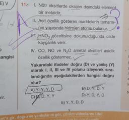 E) V
S
14
angisi
rir.
11. 1. Nötr oksitlerde oksijen dışındaki element
bir metaldir.
II. Asit özellik gösteren maddelerin tamamı-
nın yapısında hidrojen atomu bulunur.
H. HNO3 çözeltisine dokunulduğunda cilde
kayganlık verir.
IV. CO, NO ve N₂O ametal oksitleri asidik
özellik göstermez.
Yukarıdaki ifadeler doğru (D) ve yanlış (Y)
olarak I, II, III ve IV yolunu izleyerek sıra-
landığında aşağıdakilerden hangisi doğru
olur?
A) Y, Y, Y, D
C) D, D, Y, Y
B) D, Y, D, Y
D) Y, D, Y, D
E) Y, Y, D, D
nt'a gir, doğru ve yanlışlarını gör, çözüm videolarını izle!
icin bucok önemlil
↓
r
a
is