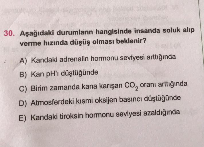 30. Aşağıdaki durumların hangisinde insanda soluk alıp
verme hızında düşüş olması beklenir?
A) Kandaki adrenalin hormonu seviyesi arttığında
B) Kan pH'ı düştüğünde
C) Birim zamanda kana karışan CO₂ oranı arttığında
D) Atmosferdeki kısmi oksijen basıncı düş