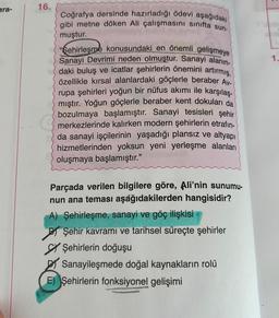 ara-
16.
Coğrafya dersinde hazırladığı ödevi aşağıdaki
gibi metne döken Ali çalışmasını sınıfta sun-
muştur.
"Sehirleşme konusundaki en önemli gelişmeye
Sanayi Devrimi neden olmuştur. Sanayi alanın-
daki buluş ve icatlar şehirlerin önemini artırmış,
özellikle kırsal alanlardaki göçlerle beraber Av-
rupa şehirleri yoğun bir nüfus akımı ile karşılaş-
mıştır. Yoğun göçlerle beraber kent dokuları da
bozulmaya başlamıştır. Sanayi tesisleri şehir
merkezlerinde kalırken modern şehirlerin etrafın-
da sanayi işçilerinin yaşadığı plansız ve altyapı
hizmetlerinden yoksun yeni yerleşme alanları
oluşmaya başlamıştır."
Parçada verilen bilgilere göre, Ali'nin sunumu-
nun ana teması aşağıdakilerden hangisidir?
A) Şehirleşme, sanayi ve göç ilişkisi
Şehir kavramı ve tarihsel süreçte şehirler
Şehirlerin doğuşu
Sanayileşmede doğal kaynakların rolü
E) Şehirlerin fonksiyonel gelişimi
1.