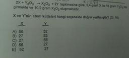 X=289
2X+Y₂O3 → X2O3 + 2Y tepkimesine göre, 5,4 gram X ile 16 gram Y₂03 tep
girmekte ve 10,2 gram X₂03 oluşmaktadır.
X ve Y'nin atom kütleleri hangi seçenekte doğru verilmiştir? (0:16)
X
A) 56
B) 27
C) 27
D) 56
E) 52
Y
52
52
56
27
27