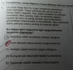 2. Cevaplarınızı, cevap kâğıdının Sosyal Bilimler Testi için ayrılan
Çin elçisi Vang Yent-Te, Uygur bölgesinde gördüklerini
şöyle yazmıştır. "Uygur şehrinde pek çok ev, kule ve
bahçe vardır. Uygurlar; zeki, doğru karakterli ve namuslu
insanlardır. Altın, gümüş, bakır ve demirden yapılan
eşyalar ile vazo ve çanak çömlek yapımında onların
gösterdikleri mükemmellik ve fevkaladelik, Tanrı tarafından
adeta yalnızca onlara verilmiş bir yetenek gibidir."
1.
Bu bilgiye göre Uygurlarla ilgili aşağıdakilerden
hangisine ulaşılamaz?
A) Toplumun refah seviyesinin yüksek olduğuna
Dinin etkisiyle sanat eserleri oluşturduklarına
C) Yerleşik yaşam tarzının yaygın olduğuna
D) Komşularıyla diplomatik ilişkiler kurduklarına
E) Toplumda nitelikli insanların bulunduğuna