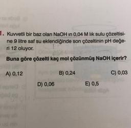 1. Kuvvetli bir baz olan NaOH in 0,04 M lik sulu çözeltisi-
ne 9 litre saf su eklendiğinde son çözeltinin pH değe-
ri 12 oluyor.
P
Buna göre çözelti kaç mol çözünmüş NaOH içerir?
A) 0,12
D) 0,06
B) 0,24
E) 0,5
C) 0,03