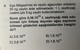 4. Ege Bölgesi'nde bir zeytin ağacından ortalama
50 kg zeytin elde edilmektedir. 1 L zeytinyağı
üretimi için 5 kg zeytin kullanılmaktadır.
Buna göre 0,36.10¹2 L zeytinyağı elde ede-
bilmek için ihtiyaç duyulan ağaç sayısının
bilimsel gösterimi aşağıdakilerden hangisi-
dir?
A) 3,6.1013
C) 3,6.1010
B) 1,8.10¹2
D) 1,8.10¹1