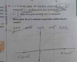 Vuz
etre
erin-
esip
uy-
dört-
alan
karekök & dakika
9
32. k 0 olmak üzere, dik koordinat düzleminde A(-1, 7)
noktasının y = -kx doğrusuna göre simetriği B(a, Oviken
X
y = doğrusuna göre simetriği C(b, 0) noktasıdır.
k
Buna göre, B ve C noktaları arasındaki uzaklık kaç bi-
rimdir?
A) 6√2 BY4√5 C) A√6 D) 10
((610)
E) 10√2
B (9₁0)