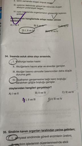 AV
A
mi
II. birim zamanda oluşan impuls sayis
III. uyarının iletiminde görevli bir nöronda oluşan
aksiyon potansiyeli değeri,
IV. uyarı karşısında organizmanın gösterdiği tepkinin
şiddeti
özelliklermin hangilerinde artışa neden olması
bekleni?
A) I ve II
B