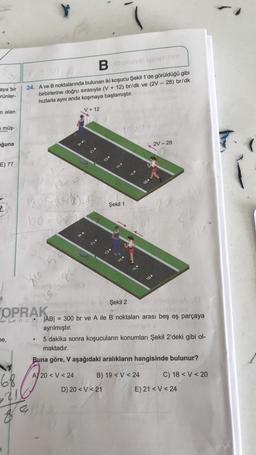 12
aya bir
rünler-
n alan
müş-
ğuna
E) 77
2h
be,
Bemote lomen TYT
24. A ve B noktalarında bulunan iki koşucu Şekil 1'de görüldüğü gibi
birbirlerine doğru sırasıyla (V+ 12) br/dk ve (2V - 28) br/dk
hızlarla aynı anda koşmaya başlamıştır.
68
120=005222
210-15
V + 12
26
●
Şekil 1
mo
Şekil 2
OPRAK
yod
ync |AB| = 300 br ve A ile B noktaları arası beş eş parçaya
ayrılmıştır.
vol
D) 20 < V <21
E
88
2V-28
5 dakika sonra koşucuların konumları Şekil 2'deki gibi ol-
maktadır.
Buna göre, V aşağıdaki aralıkların hangisinde bulunur?
A) 20<V <24
B) 19 <V <24
C) 18 <V < 20
E) 21 <V <24