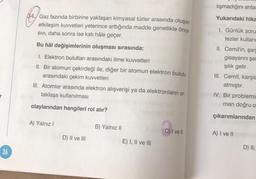 r
36
Gaz fazında birbirine yaklaşan kimyasal türler arasında oluşan
etkileşim kuvvetleri yeterince arttığında madde genellikle önce
SIVI, daha sonra ise katı hâle geçer.
Bu hâl değişimlerinin oluşması sırasında;
1. Elektron bulutları arasındaki itme kuvvetleri
II. Bir atomun çekirdeği ile, diğer bir atomun elektron bulutu
arasındaki çekim kuvvetleri
III. Atomlar arasında elektron alışverişi ya da elektronların or-
taklaşa kullanılması
olaylarından hangileri rol alır?
A) Yalnız I
D) II ve III
B) Yalnız II
E) I, II ve III
C) I ve Il
lışmadığını anla
Yukarıdaki hika
I. Günlük soru
tezler kullanı
II. Cemil'in, şarj
gisayarını şar
şılık gelir.
III. Cemil, karşıla
atmıştır.
IV. Bir problemin
man doğru o
çıkarımlarından
A) I ve II
D) II,