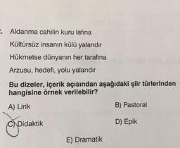 2. Aldanma cahilin kuru lafına
Kültürsüz insanın külü yalandır
Hükmetse dünyanın her tarafına
Arzusu, hedefi, yolu yalandır
Bu dizeler, içerik açısından aşağıdaki şiir türlerinden
hangisine örnek verilebilir?
A) Lirik
CDidaktik
E) Dramatik
B) Pastoral
D) Epik