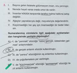 3. I. Başına gelen felakete gülümseyen insan, onu yenmiştir.
Nerede hayat varsa orada umut da vardır.
İnsanlar kötülük karşısında tarafsız kalma hakkına sahip
değildir.
II.
III.
IV. Ağaçlar yapraklarıyla değil, meyveleriyle değerlendirilir.
Küçümsediğin her şey için önemsediğin bir bedel öder-
V.
sin.
Numaralanmış cümlelerle ilgili aşağıdaki açıklamalar-
dan hangisinde yanlışlık yapılmıştır?
A. de "yenmek" sözcüğü "üstün gelmek, üstesinden gel-
mek" anlamındadır.
B) II. de gerçek anlamlı sözcük kullanılmıştır.
CIII. de "yansız" sözcüğünün eş anlamlısı kullanılmıştır.
D) IV. de çoğullamalara yer verilmiştir.
E V. de "küçümsemek" sözcüğü "azımsamak" sözcüğü ile
zıt anlamlı kullanılmıştır.