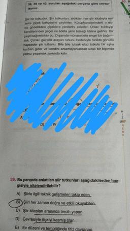 38, 39 ve 40. soruları aşağıdaki parçaya göre cevap-
layınız.
Şiir bir tutkudur. Şiir tutkunları, aldıkları her şiir kitabıyla ev-
lerini çiçek bahçesine çevirirler. Kütüphanelerindeki o eş-
siz güzellikteki çiçeklere yenilerini eklerler. Onları koklayıp
kendilerinden geçer ve âdeta şiirin tutsağı hâline gelirler. Bir
çeşit bağımlılıktır bu. Dışarıyla münasebete engel bir bağım-
lılık. Çünkü güzellik arayan ruhunu bedeniyle birlikte gönüllü
hapseder şiir tutkunu. Bile bile tutsak olup tutkulu bir aşka
kurban gider ve kendini anlamayanlardan uzak bir biçimde
yalnız yaşamak zorunda kalır.
Kİ:
an
D) IV
iga
39. Bu parçada anlatılan şiir tutkunları aşağıdakilerden han-
gisiyle nitelendirilebilir?
A) Şiirle ilgili teknik gelişmeleri takip eden
B) Şiiri her zaman doğru ve etkili okuyabilen..
C) Şiir kitapları arasında tercih yapan
D) Çevresiyle ilişkiyi kesmiş olan
E) Ev düzeni ve temizliğinde titiz davranan
40. B
H
I-NEREZY
K