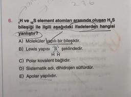 6.
07
236
H veS element atomları arasında oluşan H₂S
bileşiği ile ilgili aşağıdaki ifadelerden hangisi
yanlıştır?
A) Moleküler yapılı bir bileşiktir.
B) Lewis yapısı 'S' şeklindedir.
HA
C) Polar kovalent bağlıdır.
D) Sistematik adı, dihidrojen sülfürdür.
E) Apolar yapılıdır.