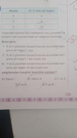 Madde
X
Y
Z
Yukarıdaki tabloda bazı maddelerin sulu çözeltileri ve
bunların oda koşullarındaki pH değerleri verilmiştir.
Buna göre;
25 °C deki pH değeri
0
9
13
1. X ve Y çözeltileri karıştırılırsa son durumdaki karı-
şımın pH değeri 7 olur.
II. X ve Y çözeltileri karıştırılırsa son durumdaki karı-
şımın pH değeri 7 den küçük olur.
III. Y ve Z çözeltileri karıştırılırsa son durumdaki karı-
şımın pH değeri 13 den büyük olur.
yargılarından hangileri kesinlikle yanlıştır?
A) Yalnız I
B) Yalnız III
DI ve III
E 2 E 3 D
B
E) II ve III
D
C) I ve II
D
126
A 8