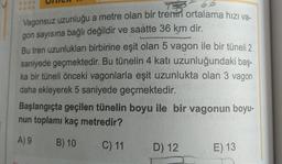 TSR
Vagonsuz uzunluğu a metre olan bir trenin ortalama hızı va-
gon sayısına bağlı değildir ve saatte 36 km dir.
Bu tren uzunlukları birbirine eşit olan 5 vagon ile bir tüneli 2
saniyede geçmektedir. Bu tünelin 4 katı uzunluğundaki baş-
ka bir tüneli önceki vagonlarla eşit uzunlukta olan 3 vagon
daha ekleyerek 5 saniyede geçmektedir.
Başlangıçta geçilen tünelin boyu ile bir vagonun boyu-
nun toplamı kaç metredir?
A) 9
B) 10
C) 11
D) 12
E) 13