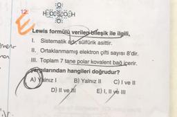 enero
ra
IV.
12:
:Q:
H:00S800H
0:
Lewis formülü verilen bileşik ile ilgili,
1. Sistematik adı, sülfürik asittir.
II. Ortaklanmamış elektron çifti sayısı 8'dir.
III. Toplam 7 tane polar kovalent bağ içerir.
yargılarından hangileri doğrudur?
A) Yalnız I
B) Yalnız II
D) II ve I
C) I ve II
E) I, II ve III