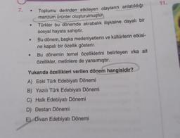 7. • Toplumu derinden etkileyen olayların anlatıldığı
manzum ürünler oluşturulmuştur.
Türkler bu dönemde akrabalık ilişkisine dayalı bir
sosyal hayata sahiptir.
Bu dönem, başka medeniyetlerin ve kültürlerin etkisi-
ne kapalı bir özellik gösterir.
Bu dönemin temel özelliklerini belirleyen ırka ait
özellikler, metinlere de yansımıştır.
Yukarıda özellikleri verilen dönem hangisidir?
A) Eski Türk Edebiyatı Dönemi
B) Yazılı Türk Edebiyatı Dönemi
C) Halk Edebiyatı Dönemi
D) Destan Dönemi
E) Divan Edebiyatı Dönemi
11.