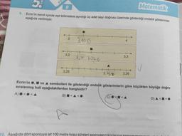 9.
Matematik
8
Ecrin'in kendi içinde eşit bölmelere ayırdığı üç adet sayı doğrusu üzerinde gösterdiği ondalık gösterimler
aşağıda verilmiştir.
SIN
FÖ
3
3,2
3,25
3,190
3,21 3,220
3,25
4
10. Aşağıda dört sporcuya ait 100 metre koşu süreleri sporcuların
3,3
3,26
Ecrin'in, ve ▲ sembolleri ile gösterdiği ondalik gösterimlerin göre küçükten büyüğe doğru
sıralanmış hali aşağıdakilerden hangisidir?
A) <
B)<<O
D) A<<O