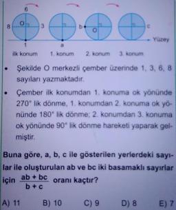 8
1
ilk konum
3
2. konum 3. konum
Şekilde O merkezli çember üzerinde 1, 3, 6, 8
sayıları yazmaktadır.
1. konum
A) 11
Çember ilk konumdan 1. konuma ok yönünde
270° lik dönme, 1. konumdan 2. konuma ok yö-
nünde 180° lik dönme; 2. konumdan 3. konuma
ok yönünde 90° lik dönme hareketi yaparak gel-
miştir.
Yüzey
Buna göre, a, b, c ile gösterilen yerlerdeki sayı-
lar ile oluşturulan ab ve bc iki basamaklı sayırlar
için ab + bc
oranı kaçtır?
b+c
B) 10
C) 9 D) 8
E) 7