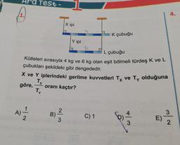 A)
Ara Test
1
2
L çubuğu
Kütleleri sırasıyla 4 kg ve 6 kg olan eşit bölmeli türdeş K ve L
çubukları şekildeki gibi dengededir.
X ve Y iplerindeki gerilme kuvvetleri Tx ve Ty olduğuna
Tx
göre,
oranı kaçtır?
Ty
B)
~/3
X ipi
2
Y ipi
K çubuğu
C) 1
Ô
4
3
E)
3
4.
2