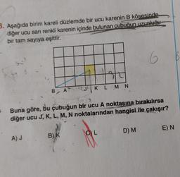 5. Aşağıda birim kareli düzlemde bir ucu karenin B kösesinde
diğer ucu sarı renkli karenin içinde bulunan çubuğun uzunluğu
bir tam sayıya eşittir.
5
B A
A) J.
K L M N
Buna göre, bu çubuğun bir ucu A noktasına bırakılırsa
diğer ucu J, K, L, M, N noktalarından hangisi ile çakışır?
B) K
CL
6
D) M
E) N