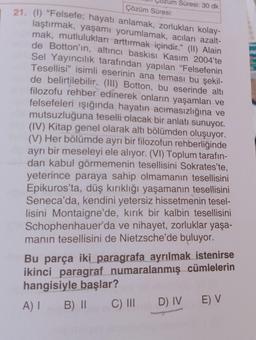 Çözüm Süresi:
21. (1) "Felsefe; hayatı anlamak, zorlukları kolay-
laştırmak, yaşamı yorumlamak, acıları azalt-
mak, mutlulukları arttırmak içindir." (II) Alain
de Botton'ın, altıncı baskısı Kasım 2004'te
Sel Yayıncılık tarafından yapılan "Felsefenin
Tesellisi" isimli eserinin ana teması bu şekil-
de belirtilebilir. (III) Botton, bu eserinde altı
filozofu rehber edinerek onların yaşamları ve
felsefeleri ışığında hayatın acımasızlığına ve
mutsuzluğuna teselli olacak bir anlatı sunuyor.
(IV) Kitap genel olarak altı bölümden oluşuyor.
(V) Her bölümde ayrı bir filozofun rehberliğinde
ayrı bir meseleyi ele alıyor. (VI) Toplum tarafın-
dan kabul görmemenin tesellisini Sokrates'te,
yeterince paraya sahip olmamanın tesellisini
Epikuros'ta, düş kırıklığı yaşamanın tesellisini
Seneca'da, kendini yetersiz hissetmenin tesel-
lisini Montaigne'de, kırık bir kalbin tesellisini
Schophenhauer'da ve nihayet, zorluklar yaşa-
manın tesellisini de Nietzsche'de buluyor.
Süresi: 30 dk
Bu parça iki paragrafa ayrılmak istenirse
ikinci paragraf numaralanmış cümlelerin
hangisiyle başlar?
A) I
B) II
C) III
D) IV
E) V