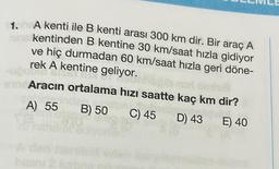 1. A kenti ile B kenti arası 300 km dir. Bir araç A
ninis kentinden B kentine 30 km/saat hızla gidiyor
ve hiç durmadan 60 km/saat hızla geri döne-
rek A kentine geliyor.
ugoten.
sandAracın ortalama hızı saatte kaç km dir?
A) 55 B) 50 C) 45 D) 43 E) 40