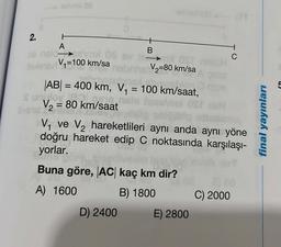 - celimi OB
2.
A
bli nsloem»l 08 av 1
BV₁-100 km/sa
V₂=80 km/sa
TOVIER!
|AB| = 400 km, V₁ = 100 km/saat,
s unvoy
V₂ = 80 km/saat
B
D) 2400
V₁ ve V₂ hareketlileri aynı anda aynı yöne
doğru hareket edip C noktasında karşılaşı-
yorlar.
Buna göre, AC kaç km dir?
A) 1600
B) 1800
E) 2800
C
C) 2000
final yayınları