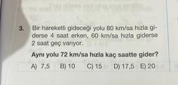 3.
REALISY
We ve m
AMET
Bir hareketli gideceği yolu 80 km/sa hızla gi-
derse 4 saat erken, 60 km/sa hızla giderse
2 saat geç varıyor.
Aynı yolu 72 km/sa hızla kaç saatte gider?
A) 7,5 B) 10 C) 15 D) 17,5 E) 20