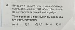 6. Bir adam 4 km/saat hızla bir süre yürüdükten
sonra, dönüşünü hızı 60 km/saat olan bir ara-
ba ile yaparak ilk hareket yerine geliyor.
Tüm seyahati 2 saat süren bu adam kaç
km yol yürümüştür?
A) 5 B) 6
C) 7,5 D) 10 E) 15