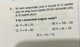 7.10 İki kent arasındaki yolu V hızıyla (t-1) saatte
16 alan bir araç hızını saatte 20 km artırarak yolu
(t-3) saatte alıyor.
V ile t arasındaki bağıntı nedir?
A) V = 3t+ 20
C) V = 4t - 30
B) V = 10t - 30
D) V = 3t - 19
E) V = 5t + 10