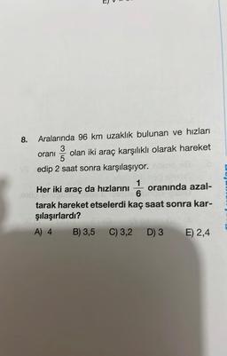 T
8.
Aralarında 96 km uzaklık bulunan ve hızları
oranı
335
olan iki araç karşılıklı olarak hareket
VS edip 2 saat sonra karşılaşıyor.
1
Her iki araç da hızlarını oranında azal-
er iki di ag
6
tarak hareket etselerdi kaç saat sonra kar-
şılaşırlardı?
A) 4
Hel
B) 3,5 C) 3,2
D) 3
E) 2,4