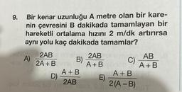 Bir kenar uzunluğu A metre olan bir kare-
nin çevresini B dakikada tamamlayan bir
hareketli ortalama hızını 2 m/dk artırırsa
aynı yolu kaç dakikada tamamlar?
netlem 2AB
A)
-618 1 2A+B
10
B)
2AB
A+B
C)
A+B
A+B
D)
E)
misbs ud ne 2B ese S ML2(A-B)
AB
A+B
HOT