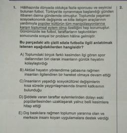 1. Halihazırda dünyada oldukça fazla sporcusu ve seyircisi 2.
bulunan futbol, Türkiye'de oynanmaya başlandığı günden
itibaren daima gündemde olmuştur. Toplumda yaşanan
sosyoekonomik değişimle ve kitle iletişim araçlarının
yardımıyla popüler kültürün tüm manipülasyonlarına
karşın toplumsal eylem olma özelliğini hep korumuştur.
Günümüzde ise futbol, taraftarların taşkınlıkları
sonucunda sosyal bir problem hâline gelmiştir.
Bu parçadaki altı çizili sözle futbolla ilgili anlatılmak
istenen aşağıdakilerden hangisidir?
A) Toplumdaki birçok farklı kesimden ilgi gören spor
dallarından biri olarak insanların günlük hayatını
kolaylaştırdığı
B) Aktüel hayatın yönlendirme çabasına rağmen
insanları ilgilendiren bir hareket olmaya devam ettiği
C) İnsanların yaşadığı sosyokültürel değişimlerin
kısa sürede yaygınlaşmasında önemli katkısının
bulunduğu
D) Şiddete varan taraftar eylemlerinden dolayı eski
popülaritesinden uzaklaşarak yalnız belli kesimlere
hitap ettiği
E) Dış baskılara rağmen toplumun yararına olan ve
merkeze insanı koyan uygulamalara destek verdiği