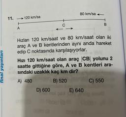 final yayınları
11.
→120 km/sa
H
A
C
D) 600
008
Hızları 120 km/saat ve 80 km/saat olan iki
araç A ve B kentlerinden aynı anda hareket
edip C noktasında karşılaşıyorlar.
1841
AMET
Hızı 120 km/saat olan araç CB yolunu 2
saatte gittiğine göre, A ve B kentleri ara-
Bosındaki uzaklık kaç km dir?
A) 480
B) 520
mdan ka
80 km/sa
E) 640
B
C) 550