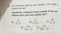 r
12. Bir hareketli belli bir yolu saatte x km hızla y
saatte almıştır.
Ba
Hareketli, ortalama hızını saatte 2 km ek-
siltirse aynı yolu kaç saatte alır?
A)
x²
x+2
+e
B)
xy
D)
2(x+z)
X+2
E)
C)
xy
X-2
xy
(2x-z) S