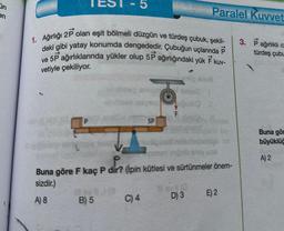 in
en
1. Ağırlığı 2P olan eşit bölmeli düzgün ve türdeş çubuk, şekil-
deki gibi yatay konumda dengededir. Çubuğun uçlarında P
ve 5P ağırlıklarında yükler olup 5P ağırlığındaki yük F kuv-
vetiyle çekiliyor.
mpoliny
B) 5
SP
C) 4
Paralel Kuvvet
og mus
ese 1
d
amni
Dou
P
Buna göre F kaç P dir? (ipin kütlesi ve sürtünmeler önem-
sizdir.)
A) 8
#ev #d
D) 3
mas:
E) 2
3. Pağırlıklı c
türdeş çubu
Buna gör
büyüklüğ
A) 2