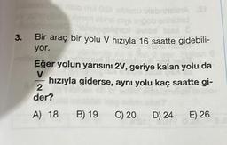 3.
nalo mil 088 blesu blabriniales S
ingob enhichid
inse
Bir araç bir yolu V hızıyla 16 saatte gidebili-
yor.
Eğer yolun yarısını 2V, geriye kalan yolu da
V
hızıyla giderse, aynı yolu kaç saatte gi-
2
der?
A) 18
B) 19
C) 20 D) 24 E) 26
738