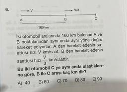 6.
A
160 km
+
B
A) 40 B) 60
27 40
V/3
C
İki otomobil aralarında 160 km bulunan A ve
B noktalarından aynı anda aynı yöne doğru
hareket ediyorlar. A dan hareket edenin sa-
atteki hızı V km/saat, B den hareket edenin
V
saatteki hızı km/saattir.
3
Bu iki otomobil C ye aynı anda ulaştıkları-
na göre, B ile C arası kaç km dir?
C) 70
D) 80
E) 90