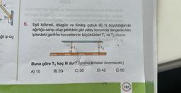 K
20/
ğlı ip üç
vuz erathen blog off Beve
stög eru
5. Eşit bölmeli, düzgün ve türdeş çubuk 60 N büyüklüğünde
ağırlığa sahip olup şekildeki gibi yatay konumda dengedeyken
iplerdeki gerilme kuvvetlerinin büyüklükleri T₁ ve T₂ oluyor.
T!
Buna göre T, kaç N dur? (plerin kütleleri önemsizdir.)
A) 15
B) 20
C) 30
D) 45
E) 50
181