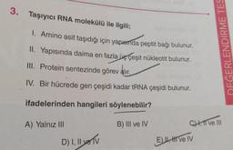 3. Taşıyıcı RNA molekülü ile ilgili;
1. Amino asit taşıdığı için yapısmda peptit bağı bulunur.
II. Yapısında daima en fazla üç çeşit nükleotit bulunur.
III. Protein sentezinde görev alır.
IV. Bir hücrede gen çeşidi kadar tRNA çeşidi bulunur.
ifadelerinden hangileri söylenebilir?
B) III ve IV
A) Yalnız III
D) I, II ve TV
DEĞERLENDİRME TES
CH, 11 ve III
E) II, HI ve IV