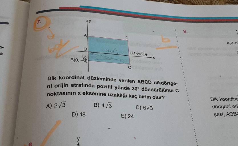 7-
a
7.
t
B(0,
A
O
>
D) 18
14/3
D
E(14√3,0)
C
Dik koordinat düzleminde verilen ABCD dikdörtge-
ni orijin etrafında pozitif yönde 30° döndürülürse C
noktasının x eksenine uzaklığı kaç birim olur?
A) 2√3
B) 4√3
C) 6√3
X
E) 24
9.
A(0, 8
Dik koordina
dörtgeni