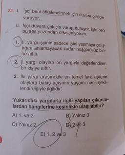 22. 1. İşçi beni öfkelendirmek için duvara çekiçle
vuruyor.
II. İşçi duvara çekiçle vurup duruyor, işte ben
bu ses yüzünden öfkeleniyorum.
1. II. yargı işçinin sadece işini yapmaya çalış-
tığını anlamayacak kadar hoşgörüsüz biri-
ne aittir.
2. J. yargı olayları ön yargıyla değerlendiren
bir kişiye aittir.
3. İki yargı arasındaki en temel fark kişilerin
olaylara bakış açısının yaşamı nasıl şekil-
lendirdiğiyle ilgilidir!
Yukarıdaki yargılarla ilgili yapılan çıkarım-
lardan hangilerine kesinlikle ulaşılabilir?
A) 1. ve 2.
B) Yalnız 3
C) Yalnız 2
D 2 ve 3
E) 1, 2 ve 3