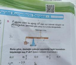 Paralel Kuvvetlerin Dengesi-11
1-
3. Pağırlıklı cisim ile ağırlığı 3P olan eşit bölmeli düzgün ve
Kürdeş çubuk, şekildeki gibi yatay konumda dengededir.
31-
OP
Buna göre, desteğin çubuğa uyguladığı tepki kuvvetinin
büyüklüğü kaç P dir? (İplerin kütleleri önemsizdir.)
C) 3
A) 2
2P
ISURUHmeler önemsizdir.)
B) 92
52
-3P
s
D)
7
72
2
E) 4
III