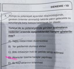 7. Türkiye su potansiyeli açısından düşünüldüğünde,
gereken önlemler alınmadığı taktirde yakın gelecekte su
sorunlarıyla karşı karşıya kalabilecek bir ülkedir.
DENEME-10
Türkiye'de su potansiyelinde görülen azalmaların
nedenleri arasında aşağıdakilerden hangisi gösterile-
mez?
Isple
sunuörinlar
A) Yağış miktarındaki düzensizlikler
augimolio
B) Yer şekillerinin olumsuz etkileri
ubod ilevab
sb Bn12:39
stalo
3169
C) Bitki örtüsünün hızlı bir şekilde tahrip edilmesi
D) Akarsular üzerine barajlar yapılması
sb'sybil
E) Su kaynaklarının kirlenmesi
Bags gunos fatto leolidelnexio nebolomallep u