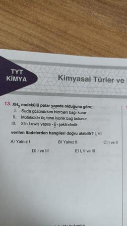 TYT
KİMYA
Kimyasal Türler ve
13. XH₂ molekülü polar yapıda olduğuna göre;
1. Suda çözünürken hidrojen bağı kurar.
II. Molekülde üç tane iyonik bağ bulunur.
III. X'in Lewis yapısı-X. şeklindedir.
verilen ifadelerden hangileri doğru olabilir? (H)
A) Yalnız I
B) Yalnız II
D) I ve III
E) I, II ve III
side bulunma
C) I ve II