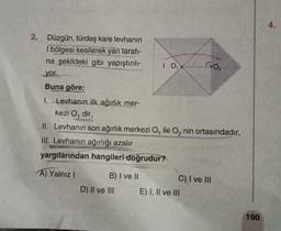 2. Düzgün, türdeş kare levhanın
I bölgesi kesilerek yan tarafı-
na şekildeki gibi yapıştırılı-
yor.
Buna göre;
1. Levhanın ilk ağırlık mer-
kezi O, dir,
II. Levhanın son ağırlık merkezi O, ile O₂ nin ortasındadır,
III. Levhanın ağırlığı azalır
yargılarından hangileri doğrudur?
A) Yalnız I
B) I ve II
D) II ve III
1 0₁
1:0₂
C) I ve III
E) I, II ve III
190
4.