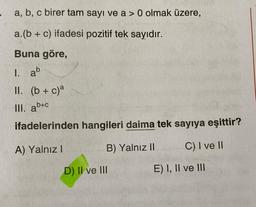 -
a, b, c birer tam sayı ve a > 0 olmak üzere,
a.(b + c) ifadesi pozitif tek sayıdır.
Buna göre,
1. ab
II. (b + c)a
III. ab+c
ifadelerinden hangileri daima tek sayıya eşittir?
A) Yalnız I
C) I ve II
B) Yalnız II
D) II ve III
E) I, II ve III