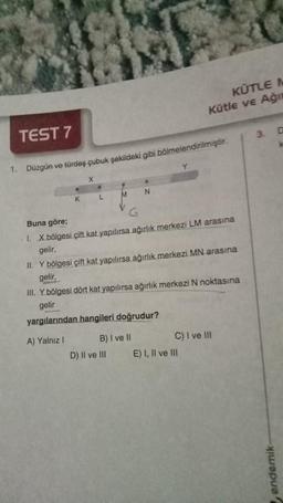 TEST 7
1. Düzgün ve türdeş çubuk şekildeki gibi bölmelendirilmiştir.
K
X
D
L
M
V
G
D) II ve III
N
Buna göre;
1. X bölgesi çift kat yapılırsa ağırlık merkezi LM arasına
gelir,
KÜTLE M
Kütle ve Ağır
II. Y bölgesi çift kat yapılırsa ağırlık merkezi MN arasına
gelir,
B) I ve II
III. Y bölgesi dört kat yapılırsa ağırlık merkezi N noktasına
gelir
yargılarından hangileri doğrudur?
A) Yalnız I
C) I ve III
E) I, II ve III
3. D
k
endemik-