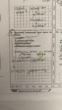 Moun bolge
dipe
A) Yalnız L
12. Tanecikleri indüklenmiş dipol içeren bir
hadde,
21-soygaz,
II. kovalent bağlı bileşik,
Hametal molekülü
verilenlerden hangileri olabilir?
molation
best
Test-39: 1-C
D) Il ve I
apeler
2-C
B) I ve II
Maleli Sapele
E) I, II ve III
3.
3-D
C) I ve III
IL
4-D
Bilgiyolu Kimya Soru Bankası B(C)
5-E
bilgiyetu
bilgiyolu
0,0
bilgiyoly
bilgivelu
bilgtyoly
bilgivolu
bilg'volu
6-C
DE
D
EX
15. Ka
şel
Bu
11.
MI.
N
yar
A)
7-A