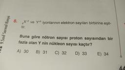 9.Sınıf Sarmal Kimya
8. X-2 ve Y+5 iyonlarının elektron sayıları birbirine eşit-
8
tir.
Buna göre nötron sayısı proton sayısından bir
fazla olan Y nin nükleon sayısı kaçtır?
A) 30 B) 31 C) 32 D) 33 E) 34
AA